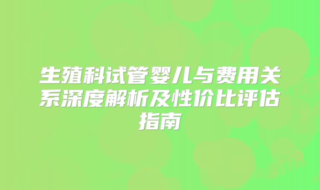 生殖科试管婴儿与费用关系深度解析及性价比评估指南