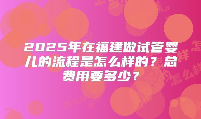 2025年在福建做试管婴儿的流程是怎么样的？总费用要多少？