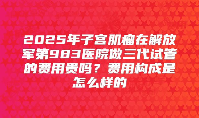 2025年子宫肌瘤在解放军第983医院做三代试管的费用贵吗？费用构成是怎么样的