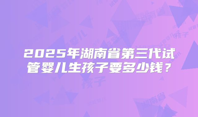 2025年湖南省第三代试管婴儿生孩子要多少钱？