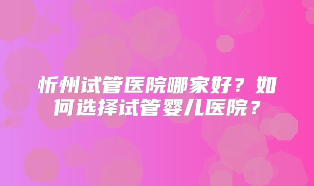 忻州试管医院哪家好?如何选择试管婴儿医院?