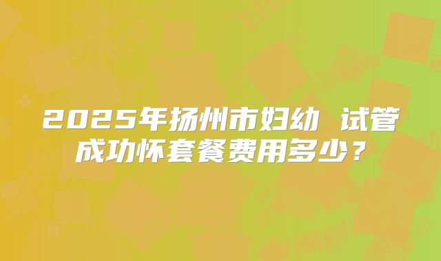 2025年扬州市妇幼 试管成功怀套餐费用多少?