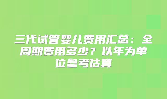 三代试管婴儿费用汇总：全周期费用多少？以年为单位参考估算
