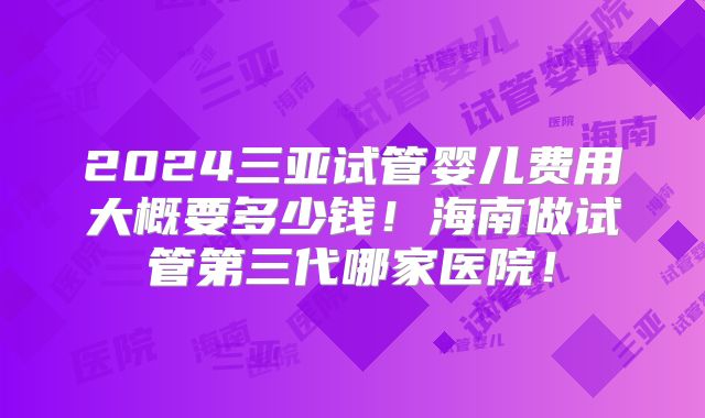 2024三亚试管婴儿费用大概要多少钱!海南做试管第三代哪家医院!