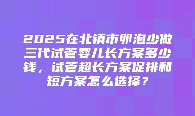 2025在北镇市卵泡少做三代试管婴儿长方案多少钱，试管超长方案促排和短方案怎么选择？