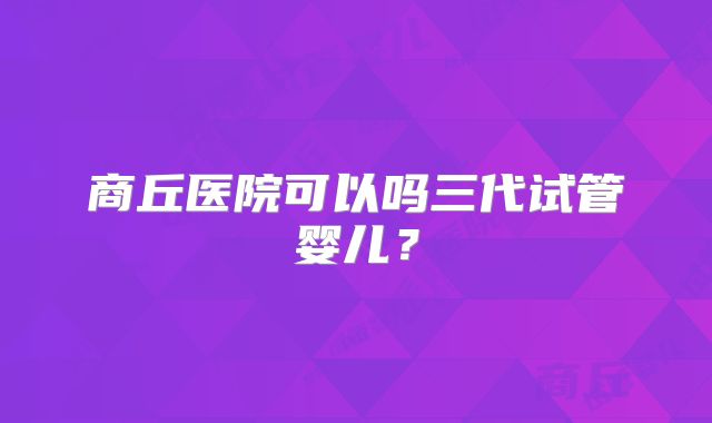商丘医院可以吗三代试管婴儿?