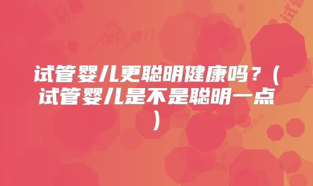 试管婴儿更聪明健康吗？(试管婴儿是不是聪明一点)