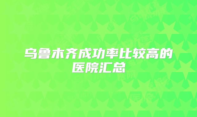 乌鲁木齐成功率比较高的医院汇总