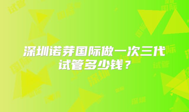 深圳诺芽国际做一次三代试管多少钱？