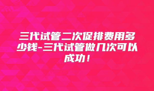 三代试管二次促排费用多少钱-三代试管做几次可以成功!