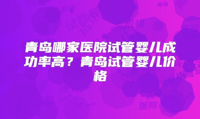 青岛哪家医院试管婴儿成功率高？青岛试管婴儿价格