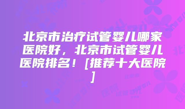 北京市治疗试管婴儿哪家医院好，北京市试管婴儿医院排名！[推荐十大医院]
