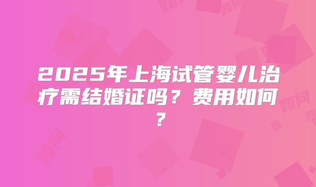 2025年上海试管婴儿治疗需结婚证吗?费用如何?