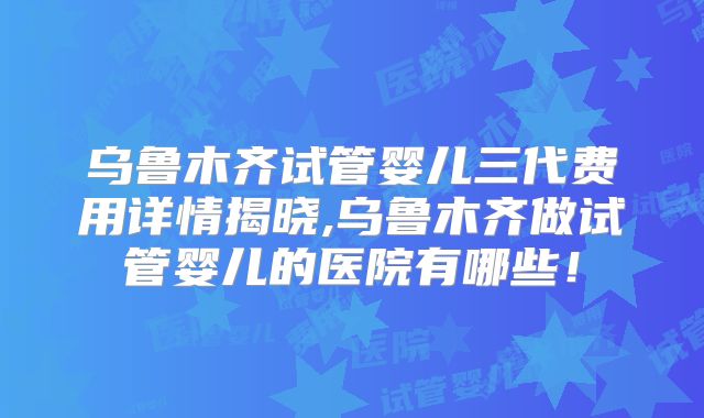 乌鲁木齐试管婴儿三代费用详情揭晓,乌鲁木齐做试管婴儿的医院有哪些!
