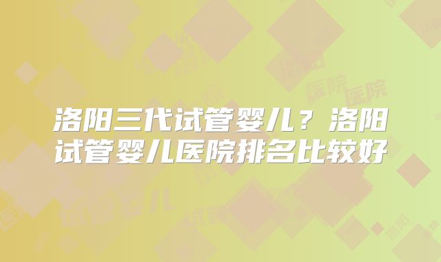洛阳三代试管婴儿？洛阳试管婴儿医院排名比较好