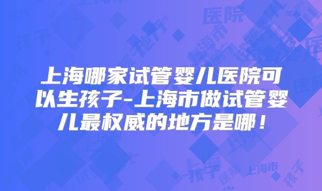 上海哪家试管婴儿医院可以生孩子-上海市做试管婴儿最权威的地方是哪！
