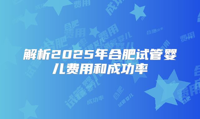 解析2025年合肥试管婴儿费用和成功率