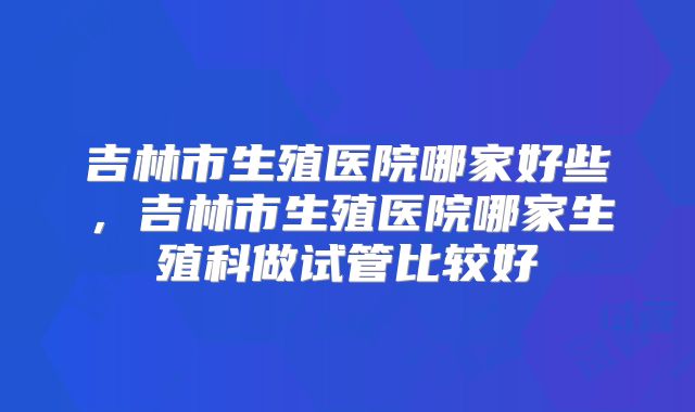吉林市生殖医院哪家好些,吉林市生殖医院哪家生殖科做试管比较好