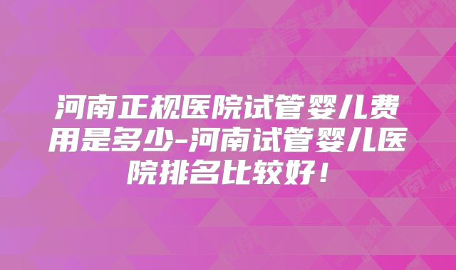 河南正规医院试管婴儿费用是多少-河南试管婴儿医院排名比较好!
