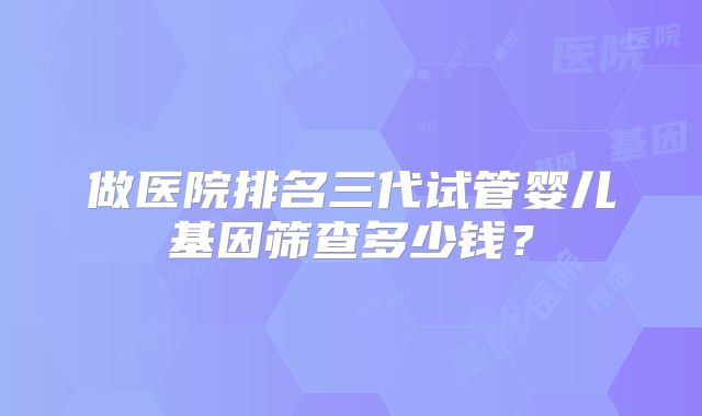 做医院排名三代试管婴儿基因筛查多少钱？