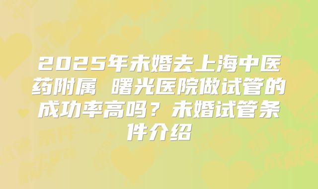 2025年未婚去上海中医药附属 曙光医院做试管的成功率高吗?未婚试管条件介绍