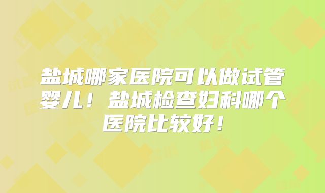 盐城哪家医院可以做试管婴儿!盐城检查妇科哪个医院比较好!