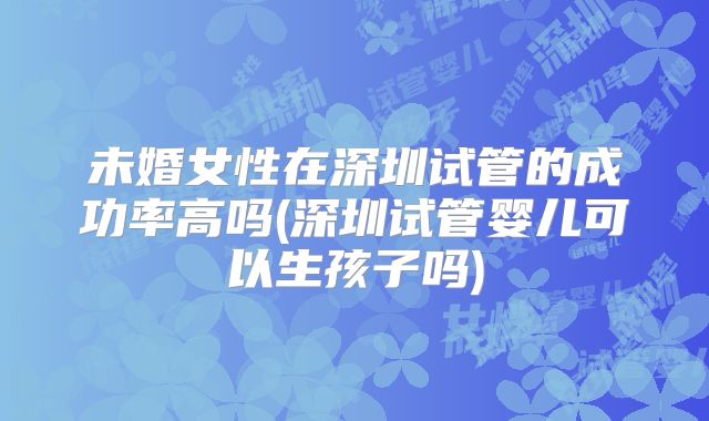 未婚女性在深圳试管的成功率高吗(深圳试管婴儿可以生孩子吗)