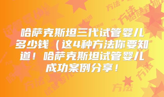 哈萨克斯坦三代试管婴儿多少钱(这4种方法你要知道!哈萨克斯坦试管婴儿成功案例分享!