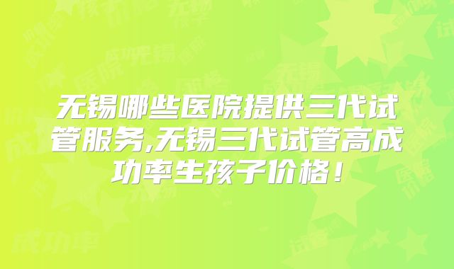 无锡哪些医院提供三代试管服务,无锡三代试管高成功率生孩子价格!