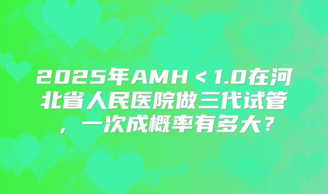 2025年AMH＜1.0在河北省人民医院做三代试管，一次成概率有多大？