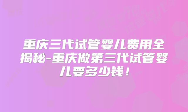 重庆三代试管婴儿费用全揭秘-重庆做第三代试管婴儿要多少钱!