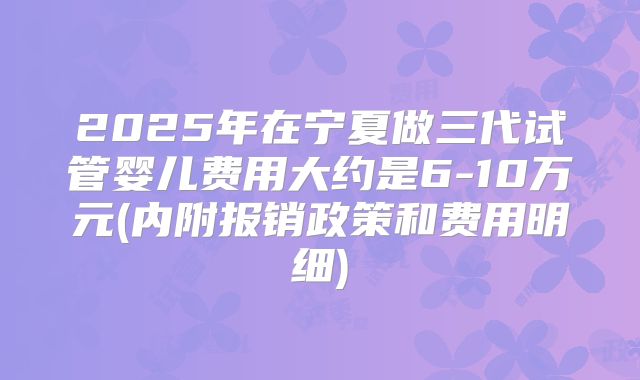 2025年在宁夏做三代试管婴儿费用大约是6-10万元(内附报销政策和费用明细)