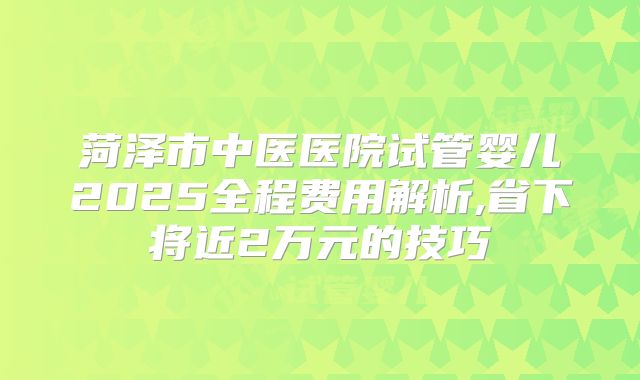菏泽市中医医院试管婴儿2025全程费用解析,省下将近2万元的技巧