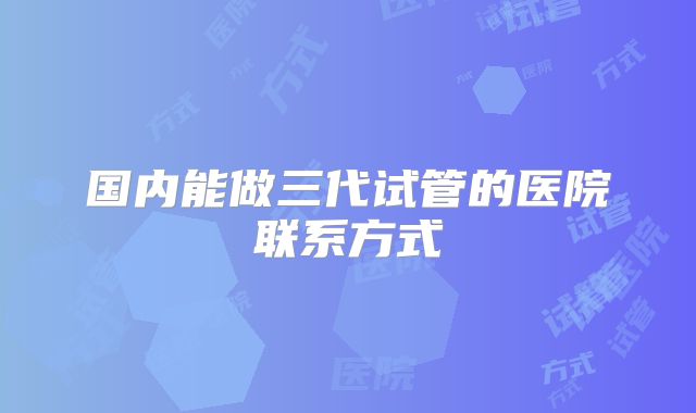 国内能做三代试管的医院联系方式