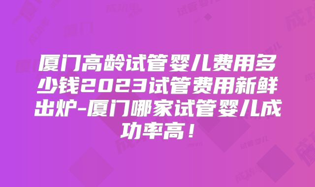 厦门高龄试管婴儿费用多少钱2023试管费用新鲜出炉-厦门哪家试管婴儿成功率高！