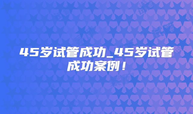 45岁试管成功_45岁试管成功案例!