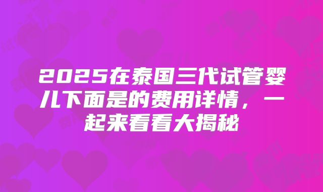 2025在泰国三代试管婴儿下面是的费用详情，一起来看看大揭秘
