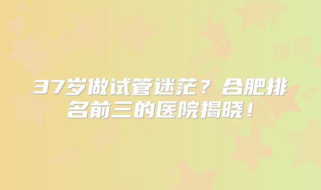 37岁做试管迷茫？合肥排名前三的医院揭晓！