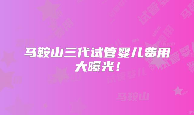 马鞍山三代试管婴儿费用大曝光！
