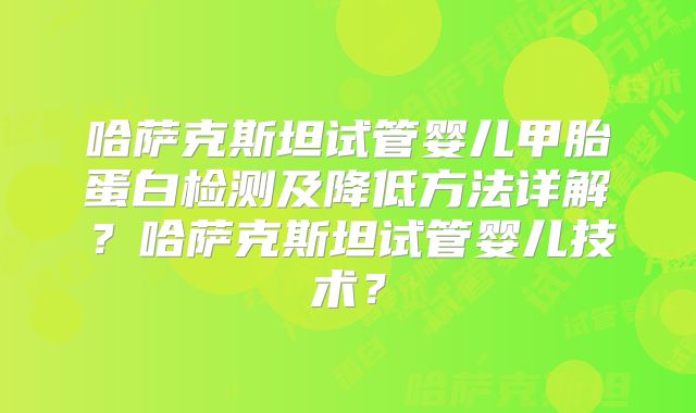 哈萨克斯坦试管婴儿甲胎蛋白检测及降低方法详解？哈萨克斯坦试管婴儿技术？