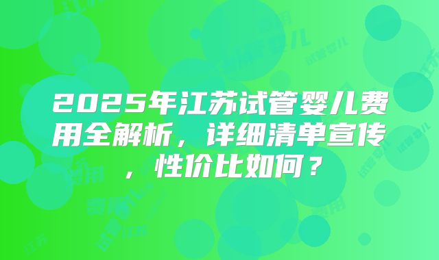 2025年江苏试管婴儿费用全解析，详细清单宣传，性价比如何？