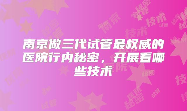 南京做三代试管最权威的医院行内秘密，开展看哪些技术