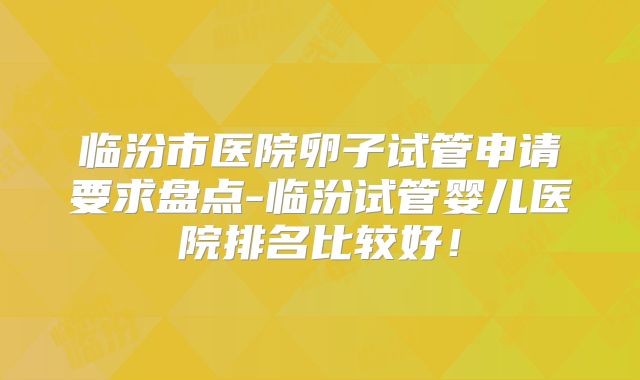 临汾市医院卵子试管申请要求盘点-临汾试管婴儿医院排名比较好！