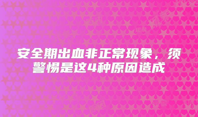 安全期出血非正常现象，须警惕是这4种原因造成