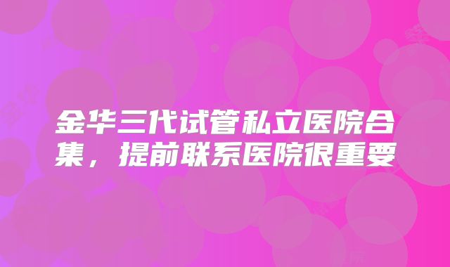 金华三代试管私立医院合集，提前联系医院很重要