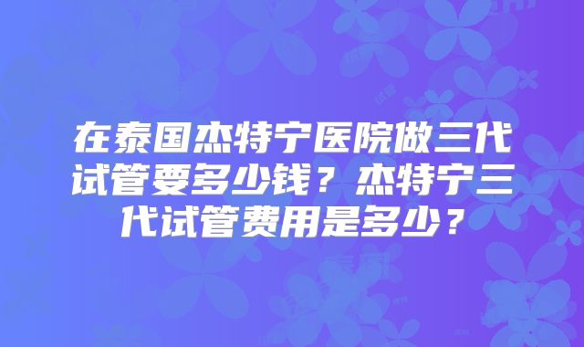 在泰国杰特宁医院做三代试管要多少钱？杰特宁三代试管费用是多少？