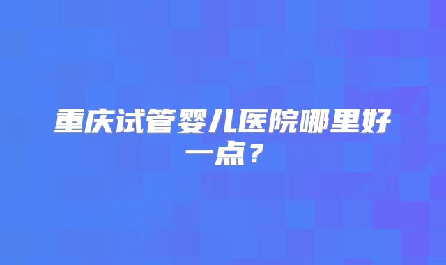 重庆试管婴儿医院哪里好一点?
