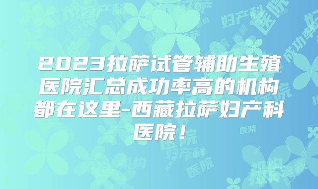 2023拉萨试管辅助生殖医院汇总成功率高的机构都在这里-西藏拉萨妇产科医院！