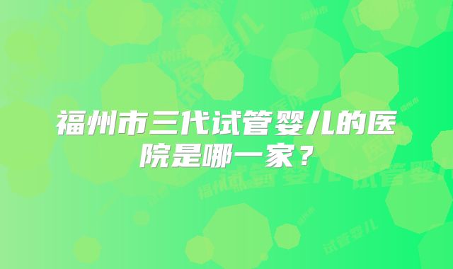 福州市三代试管婴儿的医院是哪一家？
