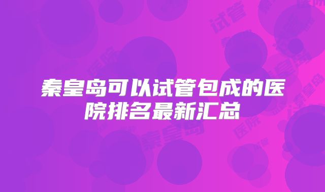 秦皇岛可以试管包成的医院排名最新汇总